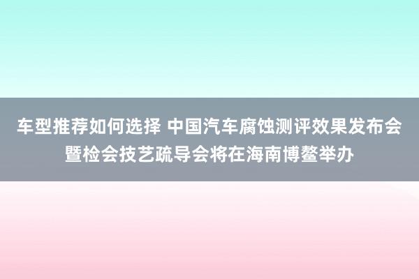 车型推荐如何选择 中国汽车腐蚀测评效果发布会暨检会技艺疏导会将在海南博鳌举办