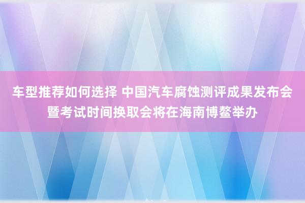 车型推荐如何选择 中国汽车腐蚀测评成果发布会暨考试时间换取会将在海南博鳌举办