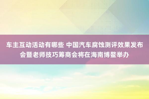 车主互动活动有哪些 中国汽车腐蚀测评效果发布会暨老师技巧筹商会将在海南博鳌举办