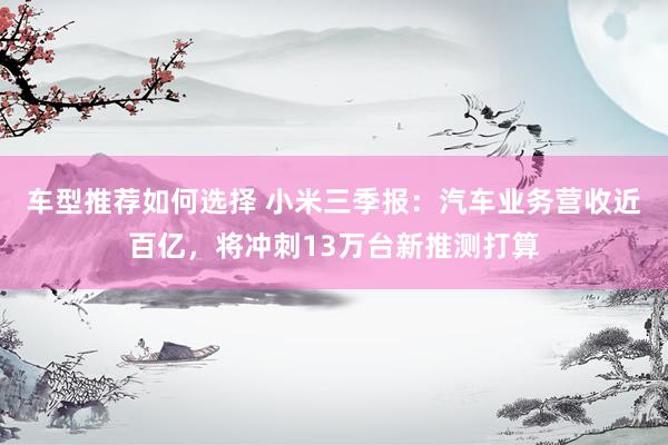 车型推荐如何选择 小米三季报：汽车业务营收近百亿，将冲刺13万台新推测打算