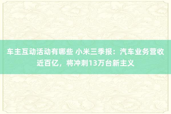 车主互动活动有哪些 小米三季报：汽车业务营收近百亿，将冲刺13万台新主义