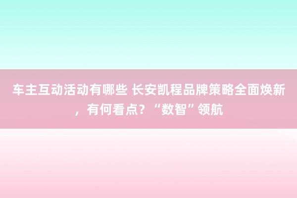 车主互动活动有哪些 长安凯程品牌策略全面焕新，有何看点？“数智”领航