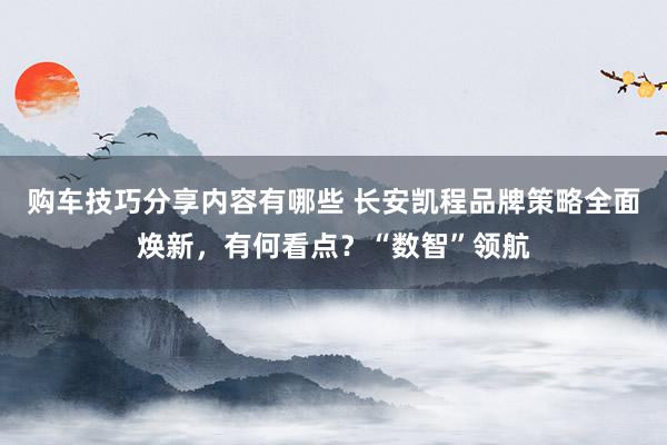 购车技巧分享内容有哪些 长安凯程品牌策略全面焕新，有何看点？“数智”领航