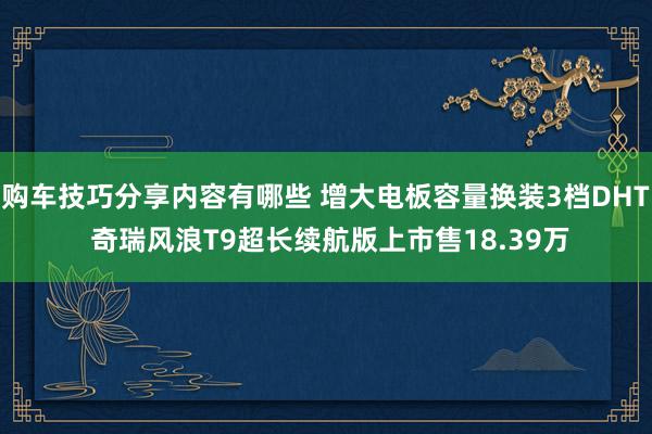 购车技巧分享内容有哪些 增大电板容量换装3档DHT 奇瑞风浪T9超长续航版上市售18.39万