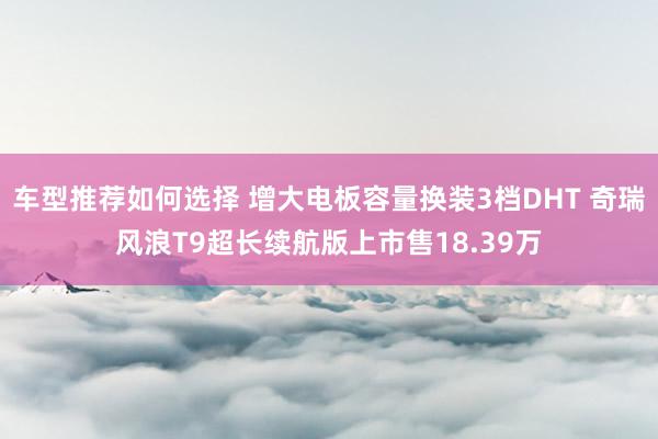 车型推荐如何选择 增大电板容量换装3档DHT 奇瑞风浪T9超长续航版上市售18.39万